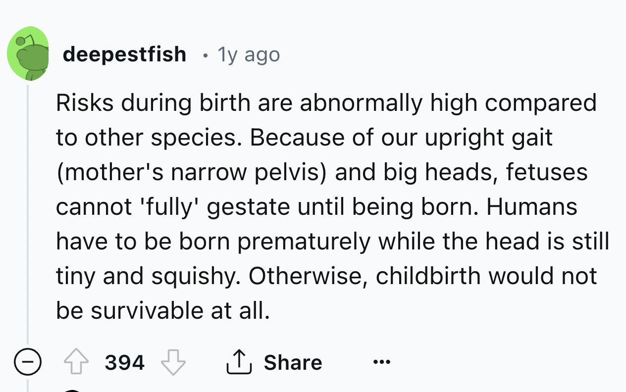 number - deepestfish . 1y ago Risks during birth are abnormally high compared to other species. Because of our upright gait mother's narrow pelvis and big heads, fetuses cannot 'fully' gestate until being born. Humans have to be born prematurely while the